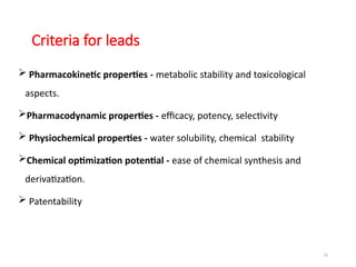 23
Criteria for leads
 Pharmacokinetic properties - metabolic stability and toxicological
aspects.
Pharmacodynamic properties - efficacy, potency, selectivity
 Physiochemical properties - water solubility, chemical stability
Chemical optimization potential - ease of chemical synthesis and
derivatization.
 Patentability
 