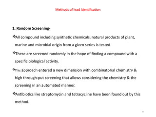 24
Methods of lead Identification
1. Random Screening-
All compound including synthetic chemicals, natural products of plant,
marine and microbial origin from a given series is tested.
These are screened randomly in the hope of finding a compound with a
specific biological activity.
This approach entered a new dimension with combinatorial chemistry &
high through-put screening that allows considering the chemistry & the
screening in an automated manner.
Antibiotics like streptomycin and tetracycline have been found out by this
method.
 