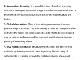 25
2. Non-random Screening- it is a modified form of random screening
which was developed because of budgetary and manpower restrictions. In
this method only such compound with similar chemical structure are
tested.
3. Clinical observation- Many a time a drug possess more than one
pharmacological activities. The main activity is called as Therapeutic effect
and while the rest of the action is called as side effects. Such compound
may be used as lead compound for structural modification to improve
potency of secondary effects.
4. Drug metabolism studies-Structural modifications are done in drug
molecule by the enzymes to increase its polarity. The discovery of
sulfanilamide is reported through the metabolic studies of prontosil.
 