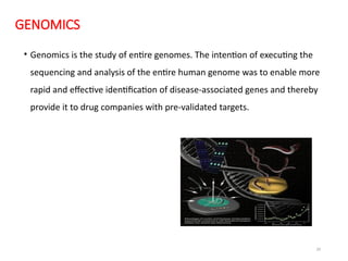 29
GENOMICS
• Genomics is the study of entire genomes. The intention of executing the
sequencing and analysis of the entire human genome was to enable more
rapid and effective identification of disease-associated genes and thereby
provide it to drug companies with pre-validated targets.
 