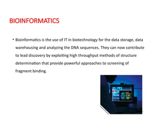 31
BIOINFORMATICS
• Bioinformatics is the use of IT in biotechnology for the data storage, data
warehousing and analyzing the DNA sequences. They can now contribute
to lead discovery by exploiting high throughput methods of structure
determination that provide powerful approaches to screening of
fragment binding.
 