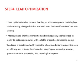 32
STEP4: LEAD OPTIMIZATION
• Lead optimization is a process that begins with a compound that displays
an interesting biological action and ends with the identification of the best
analog.
• Molecules are chemically modified and subsequently characterized in
order to obtain compounds with suitable properties to become a drug.
• Leads are characterized with respect to pharmacodynamic properties such
as efficacy and potency in vitro and in vivo, Physiochemical properties,
pharmacokinetic properties, and toxicological aspects.
 