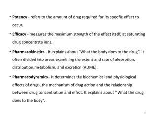 33
• Potency - refers to the amount of drug required for its specific effect to
occur.
• Efficacy - measures the maximum strength of the effect itself, at saturating
drug concentrate ions.
• Pharmacokinetics - It explains about “What the body does to the drug”. It
often divided into areas examining the extent and rate of absorption,
distribution,metabolism, and excretion (ADME).
• Pharmacodynamics– It determines the biochemical and physiological
effects of drugs, the mechanism of drug action and the relationship
between drug concentration and effect. It explains about “ What the drug
does to the body”.
 