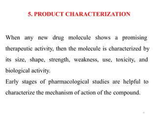 35
When any new drug molecule shows a promising
therapeutic activity, then the molecule is characterized by
its size, shape, strength, weakness, use, toxicity, and
biological activity.
Early stages of pharmacological studies are helpful to
characterize the mechanism of action of the compound.
5. PRODUCT CHARACTERIZATION
 