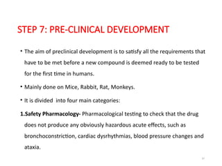 37
STEP 7: PRE-CLINICAL DEVELOPMENT
• The aim of preclinical development is to satisfy all the requirements that
have to be met before a new compound is deemed ready to be tested
for the first time in humans.
• Mainly done on Mice, Rabbit, Rat, Monkeys.
• It is divided into four main categories:
1.Safety Pharmacology- Pharmacological testing to check that the drug
does not produce any obviously hazardous acute effects, such as
bronchoconstriction, cardiac dysrhythmias, blood pressure changes and
ataxia.
 