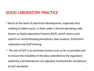 39
GOOD LABORATORY PRACTICE
• Much of the work of preclinical development, especially that
relating to safety issues, is done under a formal operating code,
known as Good Laboratory Practice (GLP), which covers such
aspects as record-keeping procedures, data analysis, instrument
calibration and staff training.
• The aim of GLP is to eliminate human error as far as possible and
to ensure the reliability of the data submitted to the regulatory
authority, and laboratories are regularly monitored for compliance
to GLP standards.
 