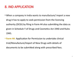40
8. IND APPLICATION
• When a company in India wants to manufacture/ import a new
drug it has to apply to seek permission from the licensing
authority (DCGI) by filing in Form 44 also submitting the data as
given in Schedule Y of Drugs and Cosmetics Act 1940 and Rules
1945.
• Form 44- Application for Permission to undertake clinical
trial/Manufacture/Import of New Drugs with details of
documents to be submitted along with prescribed fees.
 