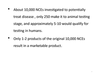 5
 About 10,000 NCEs investigated to potentially
treat disease , only 250 make it to animal testing
stage, and approximately 5-10 would qualify for
testing in humans.
 Only 1-2 products of the original 10,000 NCEs
result in a marketable product.
 