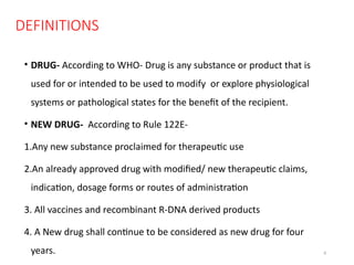 8
DEFINITIONS
• DRUG- According to WHO- Drug is any substance or product that is
used for or intended to be used to modify or explore physiological
systems or pathological states for the benefit of the recipient.
• NEW DRUG- According to Rule 122E-
1.Any new substance proclaimed for therapeutic use
2.An already approved drug with modified/ new therapeutic claims,
indication, dosage forms or routes of administration
3. All vaccines and recombinant R-DNA derived products
4. A New drug shall continue to be considered as new drug for four
years.
 