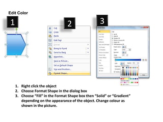 Edit Color

1                                 2                  3




    1. Right click the object
    2. Choose Format Shape in the dialog box
    3. Choose “Fill” in the Format Shape box then “Solid” or “Gradient”
       depending on the appearance of the object. Change colour as
       shown in the picture.
 