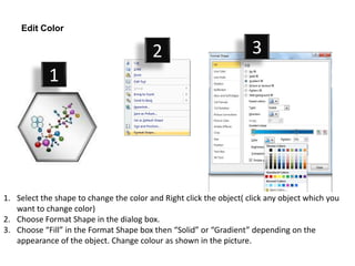 Edit Color

                                         2                           3
            1




1. Select the shape to change the color and Right click the object( click any object which you
   want to change color)
2. Choose Format Shape in the dialog box.
3. Choose “Fill” in the Format Shape box then “Solid” or “Gradient” depending on the
   appearance of the object. Change colour as shown in the picture.
 