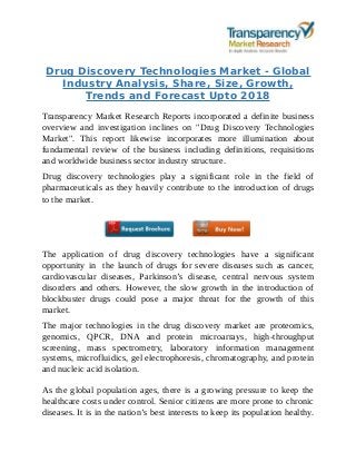 Drug Discovery Technologies Market - Global
Industry Analysis, Share, Size, Growth,
Trends and Forecast Upto 2018
Transparency Market Research Reports incorporated a definite business
overview and investigation inclines on "Drug Discovery Technologies
Market". This report likewise incorporates more illumination about
fundamental review of the business including definitions, requisitions
and worldwide business sector industry structure.
Drug discovery technologies play a significant role in the field of
pharmaceuticals as they heavily contribute to the introduction of drugs
to the market.
The application of drug discovery technologies have a significant
opportunity in the launch of drugs for severe diseases such as cancer,
cardiovascular diseases, Parkinson’s disease, central nervous system
disorders and others. However, the slow growth in the introduction of
blockbuster drugs could pose a major threat for the growth of this
market.
The major technologies in the drug discovery market are proteomics,
genomics, QPCR, DNA and protein microarrays, high-throughput
screening, mass spectrometry, laboratory information management
systems, microfluidics, gel electrophoresis, chromatography, and protein
and nucleic acid isolation.
As the global population ages, there is a growing pressure to keep the
healthcare costs under control. Senior citizens are more prone to chronic
diseases. It is in the nation’s best interests to keep its population healthy.
 