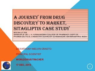 A JOURNEY FROM DRUG
DISCOVERY TO MARKET,
SITAGLIPTIN CASE STUDY
SPECIALLY FOR
SEMINAR AT DR. L. H. HIRANANDANI COLLEGE OF PHARMACY, DEPT OF
PHARMACEUTICAL CHEMISTRY, DLHHCOP, ULHASNAGAR, MAHARASHTRA, INDIA
A JOURNEY FROM DRUG
DISCOVERY TO MARKET,
SITAGLIPTIN CASE STUDY
SPECIALLY FOR
SEMINAR AT DR. L. H. HIRANANDANI COLLEGE OF PHARMACY, DEPT OF
PHARMACEUTICAL CHEMISTRY, DLHHCOP, ULHASNAGAR, MAHARASHTRA, INDIA
DR ANTHONY MELVIN CRASTO
PRINCIPAL SCIENTIST
WORLDDRUGTRACKER
17 DEC, 2016
1
 