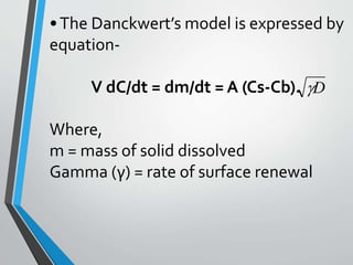 •The Danckwert’s model is expressed by
equation-
V dC/dt = dm/dt = A (Cs-Cb).
Where,
m = mass of solid dissolved
Gamma (γ) = rate of surface renewal
D
 