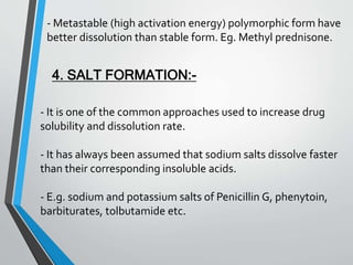 - Metastable (high activation energy) polymorphic form have
better dissolution than stable form. Eg. Methyl prednisone.
4. SALT FORMATION:-
- It is one of the common approaches used to increase drug
solubility and dissolution rate.
- It has always been assumed that sodium salts dissolve faster
than their corresponding insoluble acids.
- E.g. sodium and potassium salts of Penicillin G, phenytoin,
barbiturates, tolbutamide etc.
 