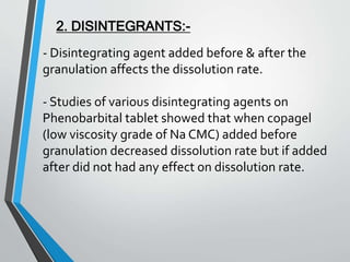 - Disintegrating agent added before & after the
granulation affects the dissolution rate.
- Studies of various disintegrating agents on
Phenobarbital tablet showed that when copagel
(low viscosity grade of Na CMC) added before
granulation decreased dissolution rate but if added
after did not had any effect on dissolution rate.
2. DISINTEGRANTS:-
 