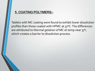 Tablets with MC coating were found to exhibit lower dissolution
profiles than those coated with HPMC at 37ºC.The differences
are attributed to thermal gelation of MC at temp near 37º,
which creates a barrier to dissolution process.
5. COATING POLYMERS:-
 