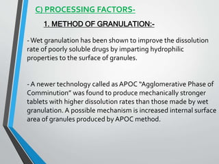 C) PROCESSING FACTORS-
1. METHOD OF GRANULATION:-
-Wet granulation has been shown to improve the dissolution
rate of poorly soluble drugs by imparting hydrophilic
properties to the surface of granules.
- A newer technology called as APOC “Agglomerative Phase of
Comminution” was found to produce mechanically stronger
tablets with higher dissolution rates than those made by wet
granulation. A possible mechanism is increased internal surface
area of granules produced by APOC method.
 