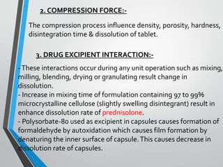 2. COMPRESSION FORCE:-
The compression process influence density, porosity, hardness,
disintegration time & dissolution of tablet.
3. DRUG EXCIPIENT INTERACTION:-
-These interactions occur during any unit operation such as mixing,
milling, blending, drying or granulating result change in
dissolution.
- Increase in mixing time of formulation containing 97 to 99%
microcrystalline cellulose (slightly swelling disintegrant) result in
enhance dissolution rate of prednisolone.
- Polysorbate-80 used as excipient in capsules causes formation of
formaldehyde by autoxidation which causes film formation by
denaturing the inner surface of capsule.This causes decrease in
dissolution rate of capsules.
 