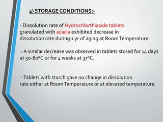 4) STORAGE CONDITIONS:-
- Dissolution rate of Hydrochlorthiazide tablets
granulated with acacia exhibited decrease in
dissolution rate during 1 yr of aging at RoomTemperature.
- A similar decrease was observed in tablets stored for 14 days
at 50-80ºC or for 4 weeks at 37ºC.
-Tablets with starch gave no change in dissolution
rate either at RoomTemperature or at elevated temperature.
 