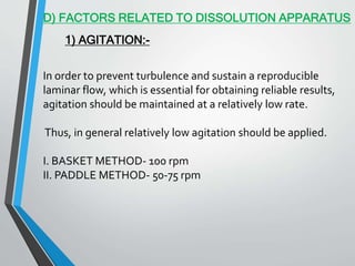 D) FACTORS RELATED TO DISSOLUTION APPARATUS
1) AGITATION:-
In order to prevent turbulence and sustain a reproducible
laminar flow, which is essential for obtaining reliable results,
agitation should be maintained at a relatively low rate.
Thus, in general relatively low agitation should be applied.
I. BASKET METHOD- 100 rpm
II. PADDLE METHOD- 50-75 rpm
 