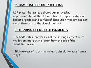 2. SAMPLING PROBE POSITION:-
USP states that sample should be removed at
approximately half the distance from the upper surface of
basket or paddle and surface of dissolution medium and not
closer than 1 cm to the side of the flask.
3. STIRRING ELEMENT ALIGNMENT:-
-The USP states that the axis of the stirring element must
not deviate more than 0.2 mm from the axis of the
dissolution vessel.
-Tilt in excess of 1.5◦ may increase dissolution rate from 2
to 25%.
 