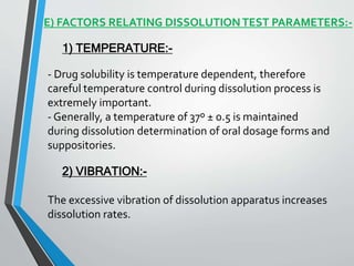 E) FACTORS RELATING DISSOLUTIONTEST PARAMETERS:-
1) TEMPERATURE:-
- Drug solubility is temperature dependent, therefore
careful temperature control during dissolution process is
extremely important.
- Generally, a temperature of 37º ± 0.5 is maintained
during dissolution determination of oral dosage forms and
suppositories.
2) VIBRATION:-
The excessive vibration of dissolution apparatus increases
dissolution rates.
 