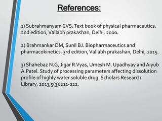References:
1) SubrahmanyamCVS.Text book of physical pharmaceutics.
2nd edition,Vallabh prakashan, Delhi, 2000.
2) Brahmankar DM, Sunil BJ. Biopharmaceutics and
pharmacokinetics. 3rd edition,Vallabh prakashan, Delhi, 2015.
3) Shahebaz N.G, Jigar R.Vyas, Umesh M. Upadhyay and Aiyub
A.Patel. Study of processing parameters affecting dissolution
profile of highly water soluble drug. Scholars Research
Library. 2013;5(3):211-222.
 