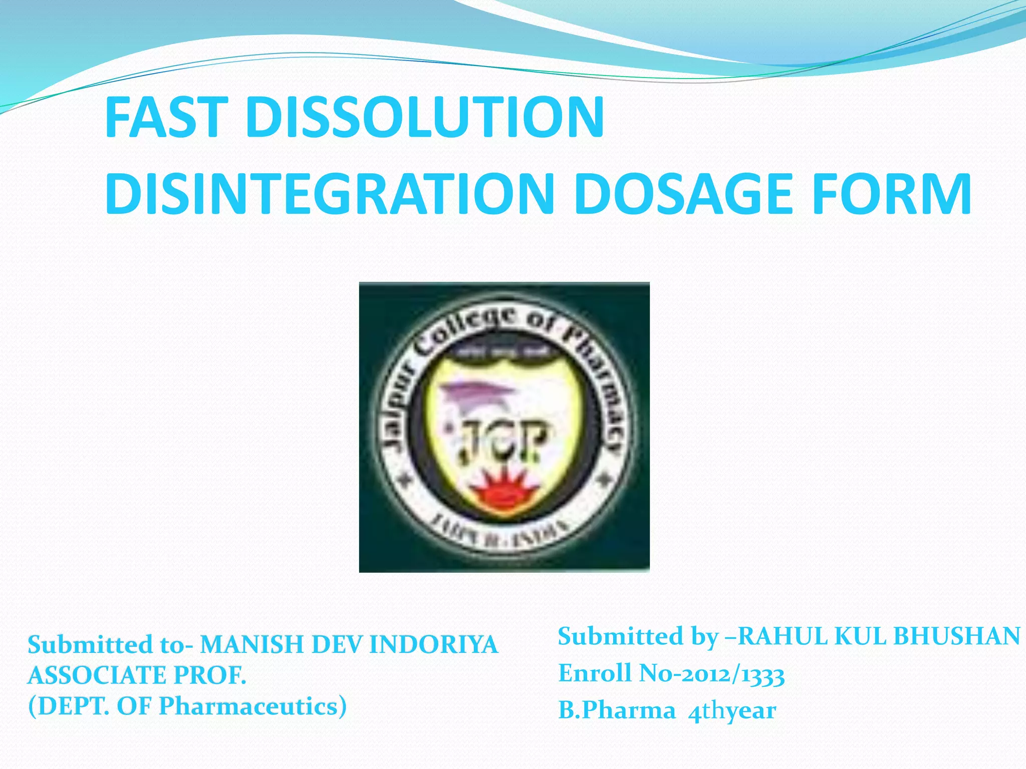 FAST DISSOLUTION
DISINTEGRATION DOSAGE FORM
Submitted by –RAHUL KUL BHUSHAN
Enroll No-2012/1333
B.Pharma 4thyear
Submitted to- MANISH DEV INDORIYA
ASSOCIATE PROF.
(DEPT. OF Pharmaceutics)
 