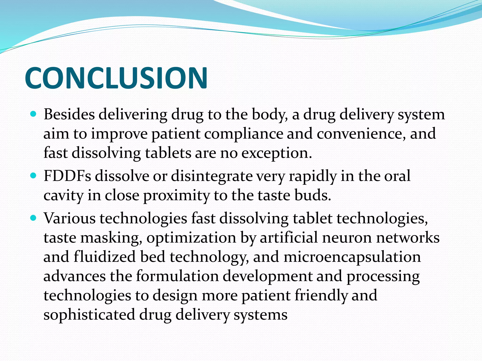 CONCLUSION
 Besides delivering drug to the body, a drug delivery system
aim to improve patient compliance and convenience, and
fast dissolving tablets are no exception.
 FDDFs dissolve or disintegrate very rapidly in the oral
cavity in close proximity to the taste buds.
 Various technologies fast dissolving tablet technologies,
taste masking, optimization by artificial neuron networks
and fluidized bed technology, and microencapsulation
advances the formulation development and processing
technologies to design more patient friendly and
sophisticated drug delivery systems
 