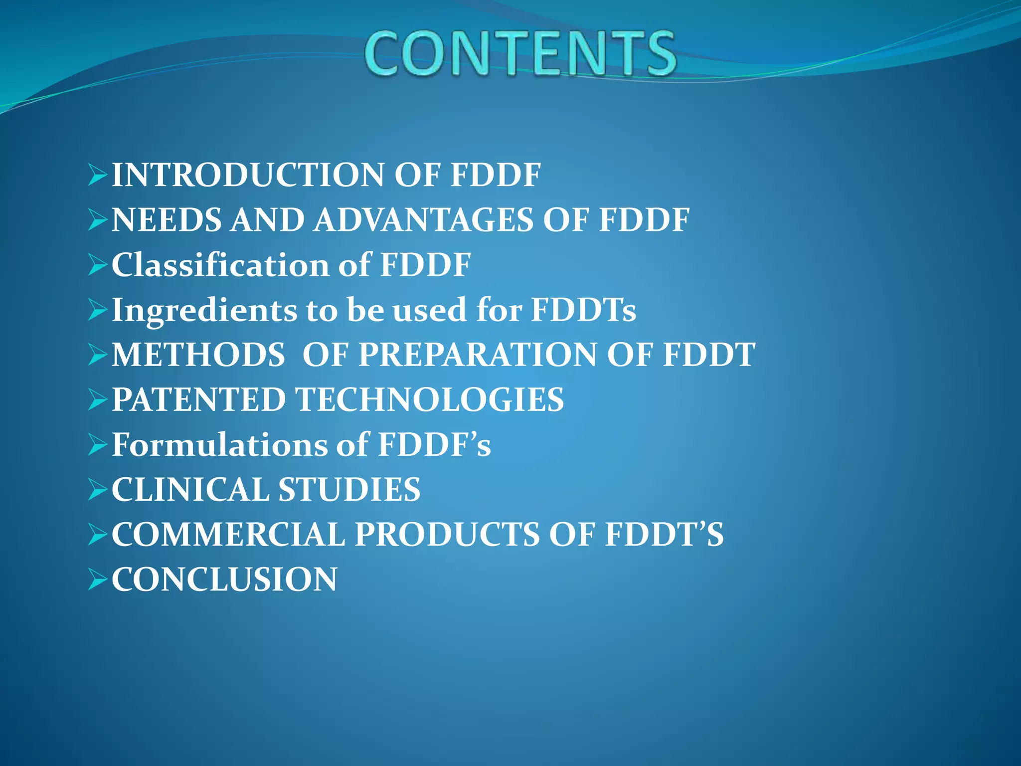 INTRODUCTION OF FDDF
NEEDS AND ADVANTAGES OF FDDF
Classification of FDDF
Ingredients to be used for FDDTs
METHODS OF PREPARATION OF FDDT
PATENTED TECHNOLOGIES
Formulations of FDDF’s
CLINICAL STUDIES
COMMERCIAL PRODUCTS OF FDDT’S
CONCLUSION
 