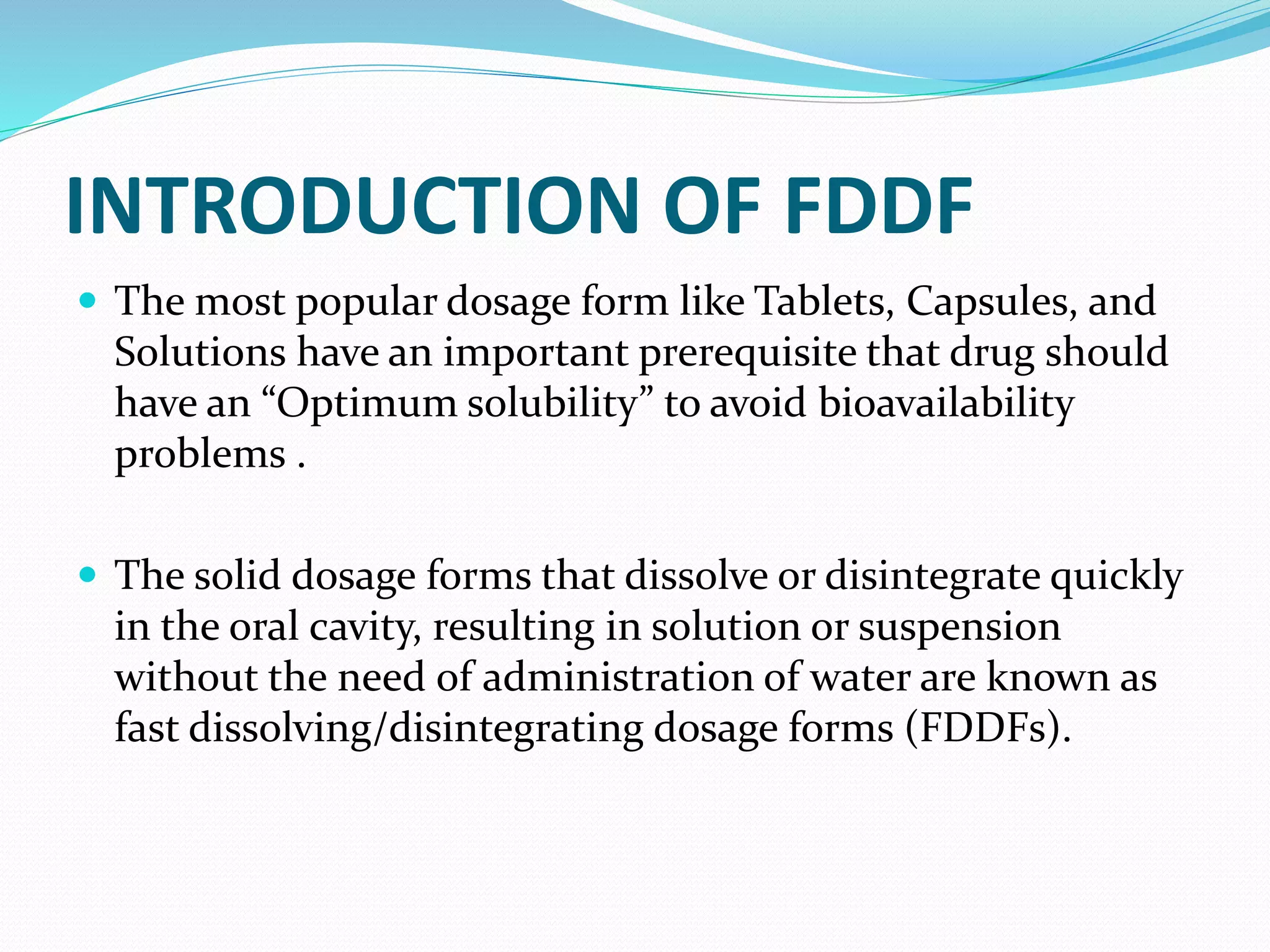 INTRODUCTION OF FDDF
 The most popular dosage form like Tablets, Capsules, and
Solutions have an important prerequisite that drug should
have an “Optimum solubility” to avoid bioavailability
problems .
 The solid dosage forms that dissolve or disintegrate quickly
in the oral cavity, resulting in solution or suspension
without the need of administration of water are known as
fast dissolving/disintegrating dosage forms (FDDFs).
 