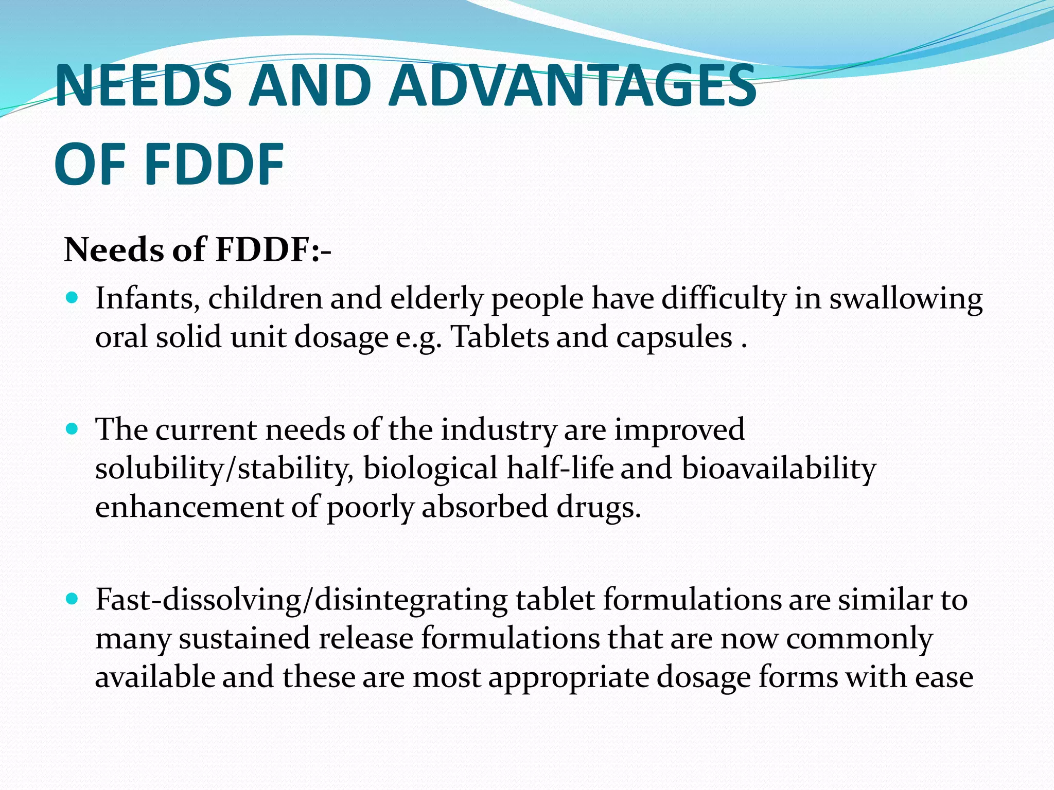 NEEDS AND ADVANTAGES
OF FDDF
Needs of FDDF:-
 Infants, children and elderly people have difficulty in swallowing
oral solid unit dosage e.g. Tablets and capsules .
 The current needs of the industry are improved
solubility/stability, biological half-life and bioavailability
enhancement of poorly absorbed drugs.
 Fast-dissolving/disintegrating tablet formulations are similar to
many sustained release formulations that are now commonly
available and these are most appropriate dosage forms with ease
 