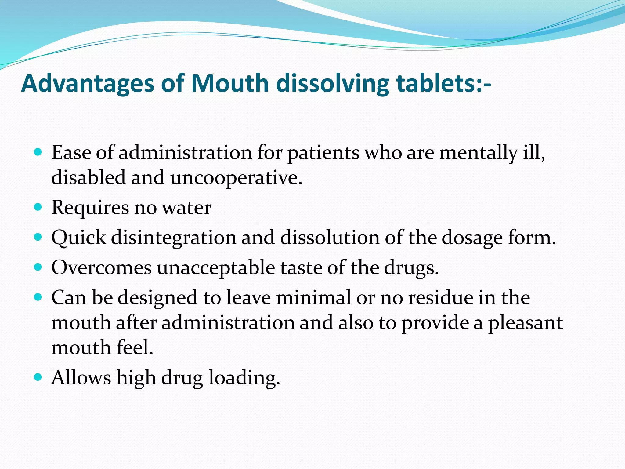 Advantages of Mouth dissolving tablets:-
 Ease of administration for patients who are mentally ill,
disabled and uncooperative.
 Requires no water
 Quick disintegration and dissolution of the dosage form.
 Overcomes unacceptable taste of the drugs.
 Can be designed to leave minimal or no residue in the
mouth after administration and also to provide a pleasant
mouth feel.
 Allows high drug loading.
 