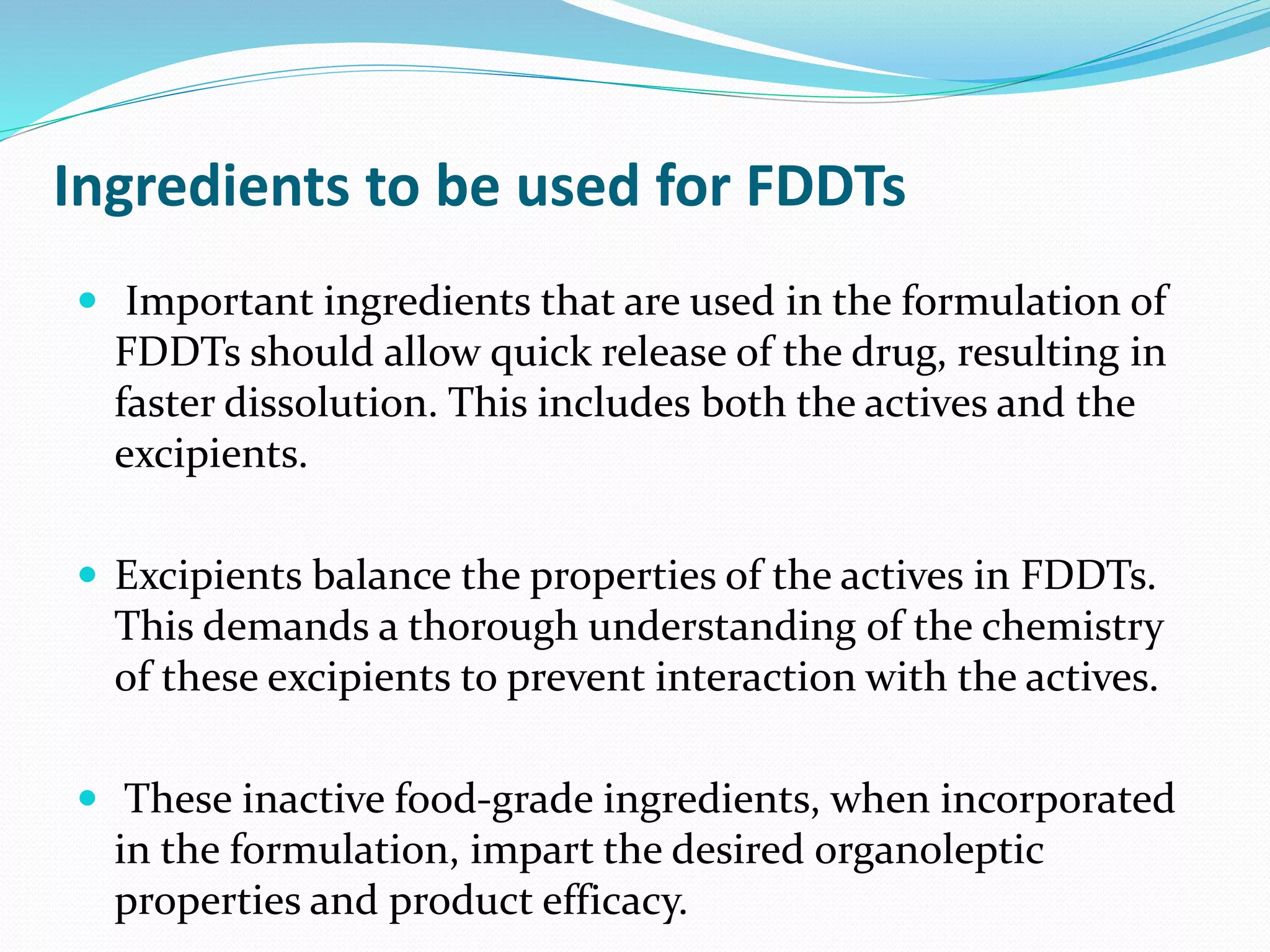 Ingredients to be used for FDDTs
 Important ingredients that are used in the formulation of
FDDTs should allow quick release of the drug, resulting in
faster dissolution. This includes both the actives and the
excipients.
 Excipients balance the properties of the actives in FDDTs.
This demands a thorough understanding of the chemistry
of these excipients to prevent interaction with the actives.
 These inactive food-grade ingredients, when incorporated
in the formulation, impart the desired organoleptic
properties and product efficacy.
 