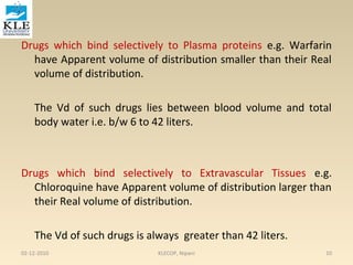 Drugs which bind selectively to Plasma proteins e.g. Warfarin 
have Apparent volume of distribution smaller than their Real 
volume of distribution. 
The Vd of such drugs lies between blood volume and total 
body water i.e. b/w 6 to 42 liters. 
Drugs which bind selectively to Extravascular Tissues e.g. 
Chloroquine have Apparent volume of distribution larger than 
their Real volume of distribution. 
The Vd of such drugs is always greater than 42 liters. 
02-12-2010 KLECOP, Nipani 10 
 