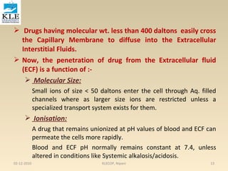  Drugs having molecular wt. less than 400 daltons easily cross 
the Capillary Membrane to diffuse into the Extracellular 
Interstitial Fluids. 
 Now, the penetration of drug from the Extracellular fluid 
(ECF) is a function of :- 
 Molecular Size: 
Small ions of size < 50 daltons enter the cell through Aq. filled 
channels where as larger size ions are restricted unless a 
specialized transport system exists for them. 
 Ionisation: 
A drug that remains unionized at pH values of blood and ECF can 
permeate the cells more rapidly. 
Blood and ECF pH normally remains constant at 7.4, unless 
altered in conditions like Systemic alkalosis/acidosis. 
02-12-2010 KLECOP, Nipani 13 
 