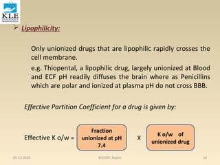  Lipophilicity: 
Only unionized drugs that are lipophilic rapidly crosses the 
cell membrane. 
e.g. Thiopental, a lipophilic drug, largely unionized at Blood 
and ECF pH readily diffuses the brain where as Penicillins 
which are polar and ionized at plasma pH do not cross BBB. 
Effective Partition Coefficient for a drug is given by: 
Fraction 
Effective K o/w = unionized at pH 
X 
7.4 
K o/w of 
unionized drug 
02-12-2010 KLECOP, Nipani 14 
 
