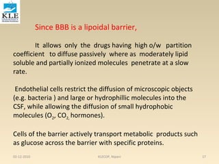Since BBB is a lipoidal barrier, 
It allows only the drugs having high o/w partition 
coefficient to diffuse passively where as moderately lipid 
soluble and partially ionized molecules penetrate at a slow 
rate. 
Endothelial cells restrict the diffusion of microscopic objects 
(e.g. bacteria ) and large or hydrophillic molecules into the 
CSF, while allowing the diffusion of small hydrophobic 
molecules (O2, CO2, hormones). 
Cells of the barrier actively transport metabolic products such 
as glucose across the barrier with specific proteins. 
02-12-2010 KLECOP, Nipani 17 
 
