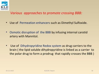Various approaches to promote crossing BBB: 
• Use of Permeation enhancers such as Dimethyl Sulfoxide. 
• Osmotic disruption of the BBB by infusing internal carotid 
artery with Mannitol. 
• Use of Dihydropyridine Redox system as drug carriers to the 
brain ( the lipid soluble dihydropyridine is linked as a carrier to 
the polar drug to form a prodrug that rapidly crosses the BBB ) 
02-12-2010 KLECOP, Nipani 18 
 