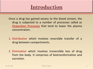 Introduction 
Once a drug has gained excess to the blood stream, the 
drug is subjected to a number of processes called as 
Disposition Processes that tend to lower the plasma 
concentration. 
1. Distribution which involves reversible transfer of a 
drug between compartments. 
2. Elimination which involves irreversible loss of drug 
from the body. It comprises of biotransformation and 
excretion. 
02-12-2010 KLECOP, Nipani 2 
 
