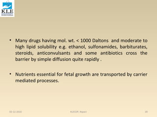 • Many drugs having mol. wt. < 1000 Daltons and moderate to 
high lipid solubility e.g. ethanol, sulfonamides, barbiturates, 
steroids, anticonvulsants and some antibiotics cross the 
barrier by simple diffusion quite rapidly . 
• Nutrients essential for fetal growth are transported by carrier 
mediated processes. 
02-12-2010 KLECOP, Nipani 20 
 