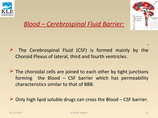 Blood – Cerebrospinal Fluid Barrier: 
 The Cerebrospinal Fluid (CSF) is formed mainly by the 
Choroid Plexus of lateral, third and fourth ventricles. 
 The choroidal cells are joined to each other by tight junctions 
forming the Blood – CSF barrier which has permeability 
characteristics similar to that of BBB. 
 Only high lipid soluble drugs can cross the Blood – CSF barrier. 
02-12-2010 KLECOP, Nipani 21 
 