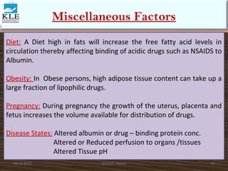 Miscellaneous Factors 
Diet: A Diet high in fats will increase the free fatty acid levels in 
circulation thereby affecting binding of acidic drugs such as NSAIDS to 
Albumin. 
Obesity: In Obese persons, high adipose tissue content can take up a 
large fraction of lipophilic drugs. 
Pregnancy: During pregnancy the growth of the uterus, placenta and 
fetus increases the volume available for distribution of drugs. 
Disease States: Altered albumin or drug – binding protein conc. 
Altered or Reduced perfusion to organs /tissues 
Altered Tissue pH 
02-12-2010 KLECOP, Nipani 24 
 