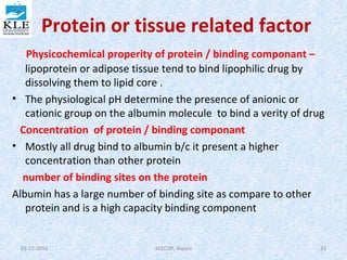 Protein or tissue related factor 
Physicochemical properity of protein / binding componant – 
lipoprotein or adipose tissue tend to bind lipophilic drug by 
dissolving them to lipid core . 
• The physiological pH determine the presence of anionic or 
cationic group on the albumin molecule to bind a verity of drug 
Concentration of protein / binding componant 
• Mostly all drug bind to albumin b/c it present a higher 
concentration than other protein 
number of binding sites on the protein 
Albumin has a large number of binding site as compare to other 
protein and is a high capacity binding component 
02-12-2010 KLECOP, Nipani 33 
 