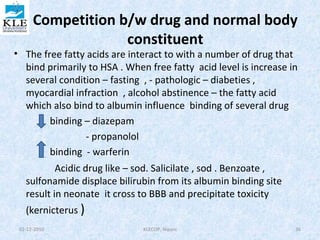 Competition b/w drug and normal body 
constituent 
• The free fatty acids are interact to with a number of drug that 
bind primarily to HSA . When free fatty acid level is increase in 
several condition – fasting , - pathologic – diabeties , 
myocardial infraction , alcohol abstinence – the fatty acid 
which also bind to albumin influence binding of several drug 
binding – diazepam 
- propanolol 
binding - warferin 
Acidic drug like – sod. Salicilate , sod . Benzoate , 
sulfonamide displace bilirubin from its albumin binding site 
result in neonate it cross to BBB and precipitate toxicity 
(kernicterus ) 
02-12-2010 KLECOP, Nipani 36 
 