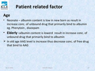Patient related factor 
Age 
• Neonate – albumin content is low in new born as result in 
increase conc. of unbound drug that primarily bind to albumin 
eg. Phenytoin , diazepam 
• Elderly -albumin content is lowerd result in increase conc. of 
unbound drug that primarily bind to albumin 
 In old age AAG level is increase thus decrease conc. of free drug 
that bind to AAG 
02-12-2010 KLECOP, Nipani 37 
 