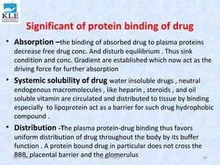 Significant of protein binding of drug 
• Absorption –the binding of absorbed drug to plasma proteins 
decrease free drug conc. And disturb equilibrium . Thus sink 
condition and conc. Gradient are established which now act as the 
driving force for further absorption 
• Systemic solubility of drug water insoluble drugs , neutral 
endogenous macromolecules , like heparin , steroids , and oil 
soluble vitamin are circulated and distributed to tissue by binding 
especially to lipoprotein act as a barrier for such drug hydrophobic 
compound . 
• Distribution -The plasma protein-drug binding thus favors 
uniform distribution of drug throughout the body by its buffer 
function . A protein bound drug in particular does not cross the 
BBB, placental barrier and the 02-12-2010 KLE CgOPl,o Nmipanei rulus 39 
 