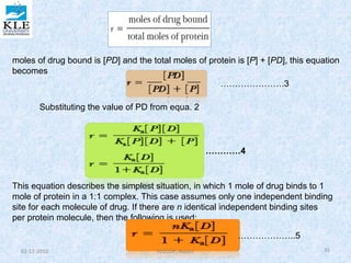 moles of drug bound is [PD] and the total moles of protein is [P] + [PD], this equation 
becomes 
………………….3 
Substituting the value of PD from equa. 2 
…………4 
This equation describes the simplest situation, in which 1 mole of drug binds to 1 
mole of protein in a 1:1 complex. This case assumes only one independent binding 
site for each molecule of drug. If there are n identical independent binding sites 
per protein molecule, then the following is used: 
………………..5 
02-12-2010 KLECOP, Nipani 45 
 