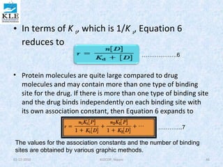 • In terms of K d, which is 1/K a, Equation 6 
reduces to 
……………….6 
• Protein molecules are quite large compared to drug 
molecules and may contain more than one type of binding 
site for the drug. If there is more than one type of binding site 
and the drug binds independently on each binding site with 
its own association constant, then Equation 6 expands to 
………….7 
The values for the association constants and the number of binding 
sites are obtained by various graphic methods. 
02-12-2010 KLECOP, Nipani 46 
 